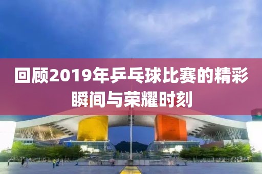 回顾2019年乒乓球比赛的精彩瞬间与荣耀时刻