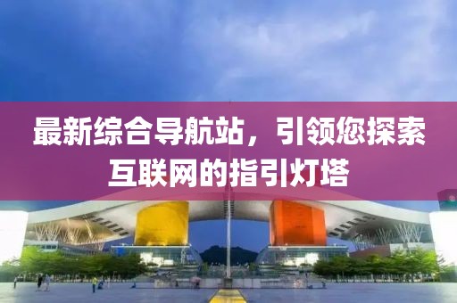 最新综合导航站，引领您探索互联网的指引灯塔