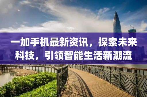 一加手机最新资讯，探索未来科技，引领智能生活新潮流