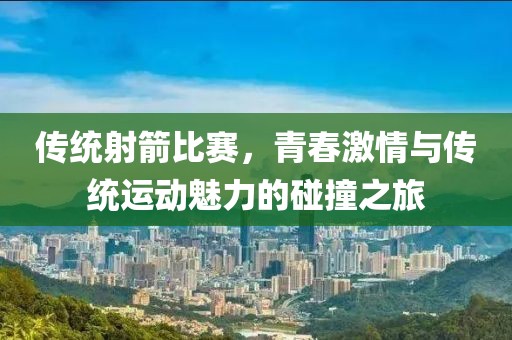 传统射箭比赛，青春激情与传统运动魅力的碰撞之旅