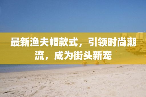 最新渔夫帽款式，引领时尚潮流，成为街头新宠