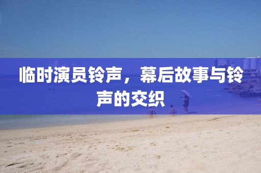 临时演员铃声，幕后故事与铃声的交织