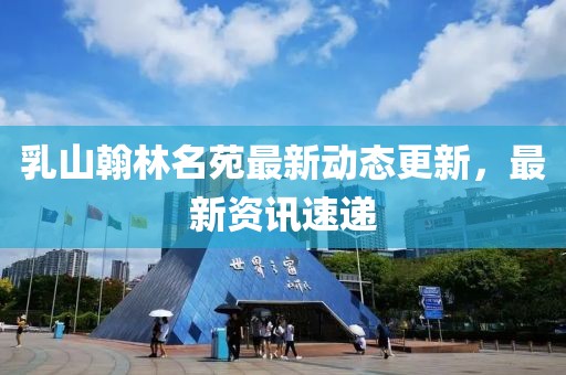 乳山翰林名苑最新动态更新，最新资讯速递