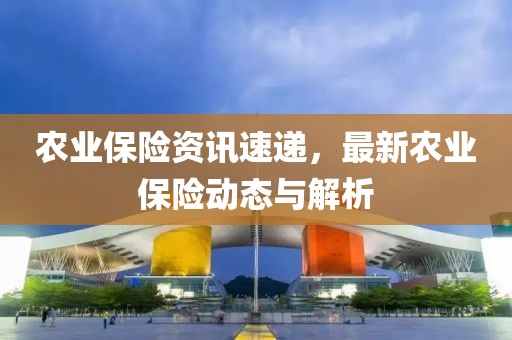农业保险资讯速递，最新农业保险动态与解析