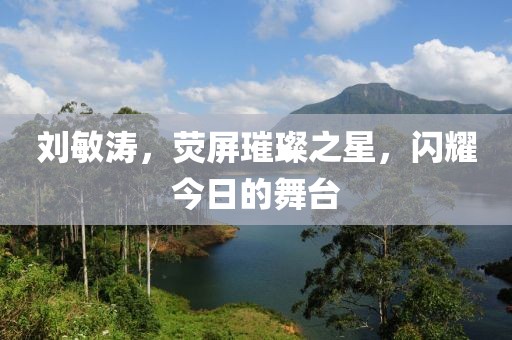 刘敏涛，荧屏璀璨之星，闪耀今日的舞台