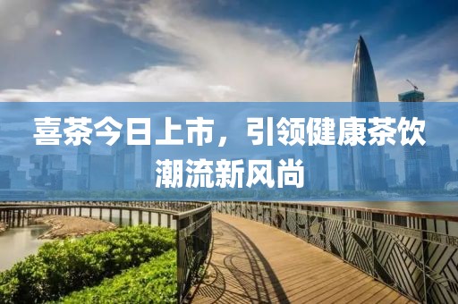 喜茶今日上市，引领健康茶饮潮流新风尚