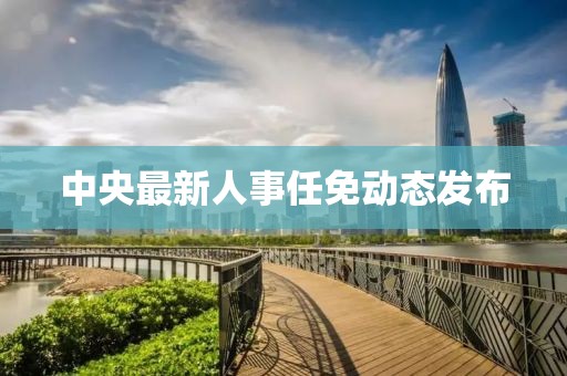 中央最新人事任免动态发布