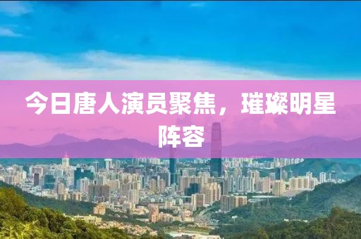 今日唐人演员聚焦，璀璨明星阵容