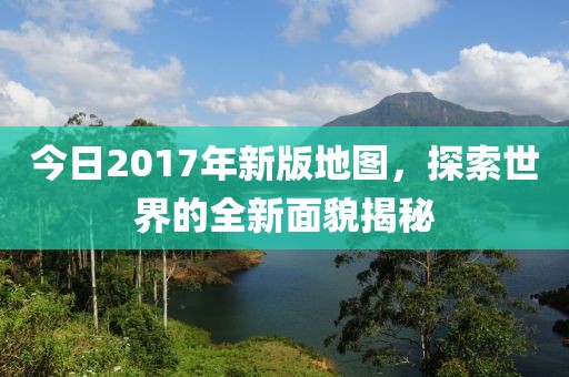 今日2017年新版地图，探索世界的全新面貌揭秘