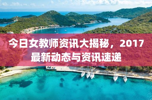 今日女教师资讯大揭秘，2017最新动态与资讯速递