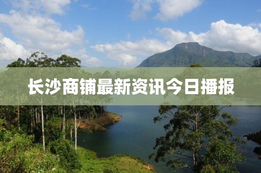 长沙商铺最新资讯今日播报