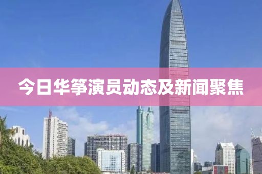 今日华筝演员动态及新闻聚焦