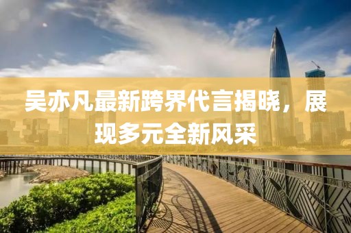 吴亦凡最新跨界代言揭晓，展现多元全新风采