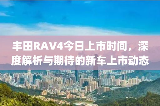 丰田RAV4今日上市时间，深度解析与期待的新车上市动态