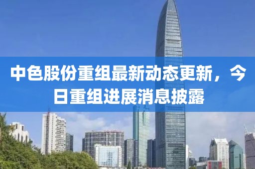 中色股份重组最新动态更新，今日重组进展消息披露