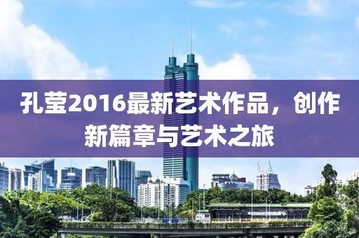 孔莹2016最新艺术作品，创作新篇章与艺术之旅