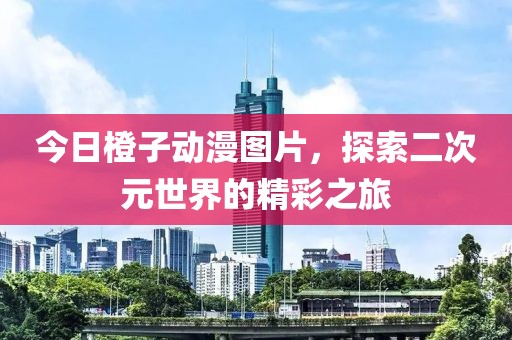今日橙子动漫图片，探索二次元世界的精彩之旅
