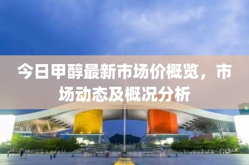 今日甲醇最新市场价概览，市场动态及概况分析