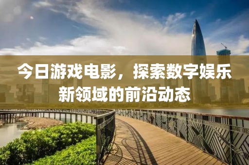 今日游戏电影，探索数字娱乐新领域的前沿动态