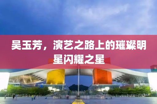 吴玉芳，演艺之路上的璀璨明星闪耀之星