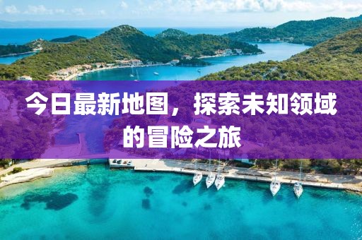 今日最新地图，探索未知领域的冒险之旅