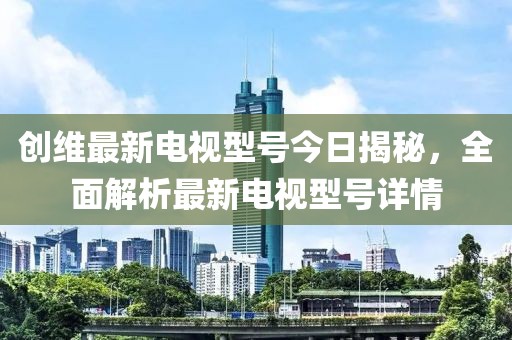 创维最新电视型号今日揭秘，全面解析最新电视型号详情