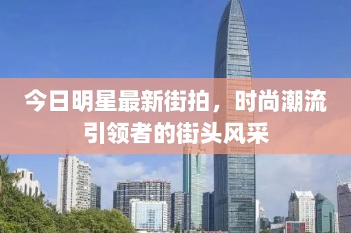今日明星最新街拍，时尚潮流引领者的街头风采