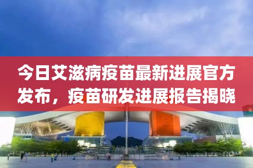 今日艾滋病疫苗最新进展官方发布，疫苗研发进展报告揭晓