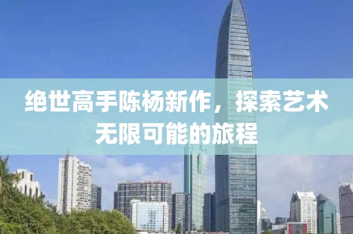 绝世高手陈杨新作，探索艺术无限可能的旅程