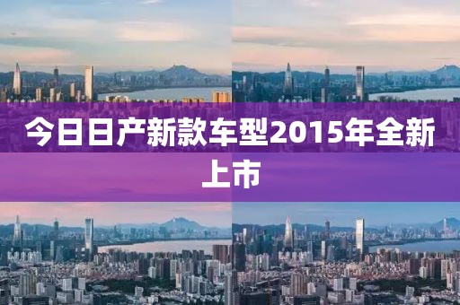 今日日产新款车型2015年全新上市
