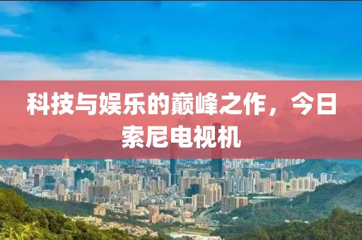 科技与娱乐的巅峰之作，今日索尼电视机