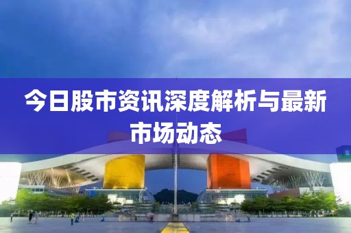 今日股市资讯深度解析与最新市场动态