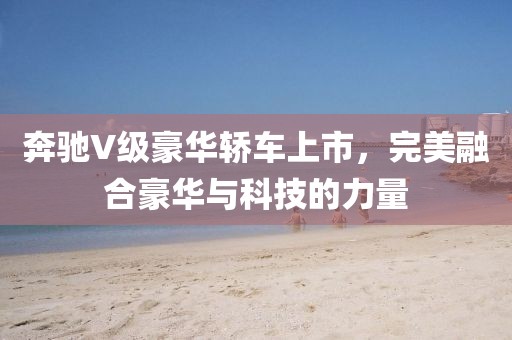 奔驰V级豪华轿车上市，完美融合豪华与科技的力量