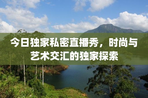今日独家私密直播秀，时尚与艺术交汇的独家探索