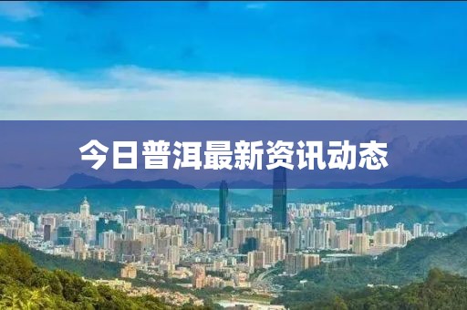 今日普洱最新资讯动态