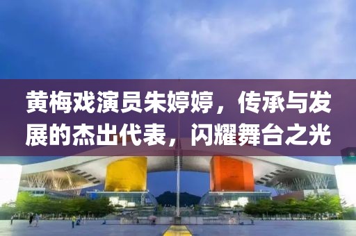 黄梅戏演员朱婷婷，传承与发展的杰出代表，闪耀舞台之光