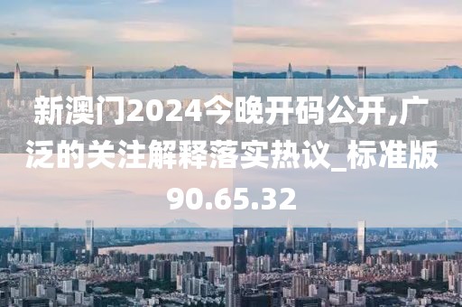 新澳门2024今晚开码公开,广泛的关注解释落实热议_标准版90.65.32