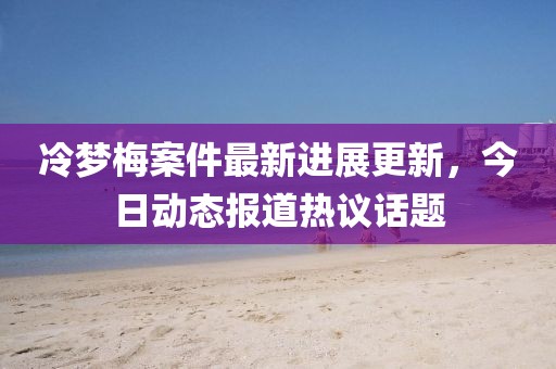 冷梦梅案件最新进展更新，今日动态报道热议话题
