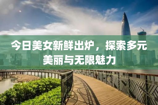 今日美女新鲜出炉，探索多元美丽与无限魅力