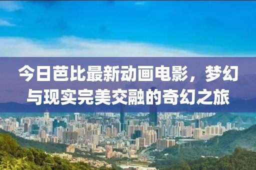 今日芭比最新动画电影，梦幻与现实完美交融的奇幻之旅