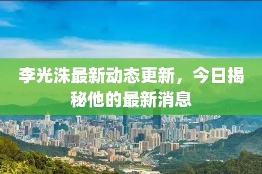 李光洙最新动态更新，今日揭秘他的最新消息