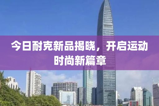 今日耐克新品揭晓，开启运动时尚新篇章