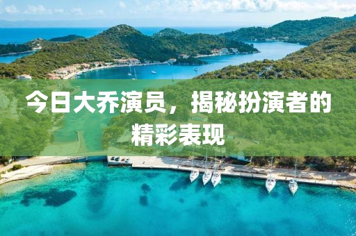 今日大乔演员，揭秘扮演者的精彩表现