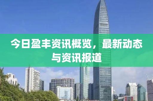 今日盈丰资讯概览，最新动态与资讯报道