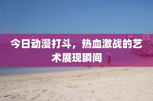 今日动漫打斗，热血激战的艺术展现瞬间
