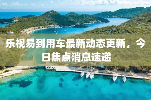 乐视易到用车最新动态更新，今日焦点消息速递