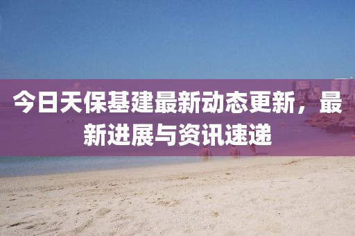 今日天保基建最新动态更新，最新进展与资讯速递