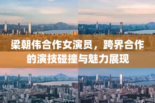 梁朝伟合作女演员，跨界合作的演技碰撞与魅力展现