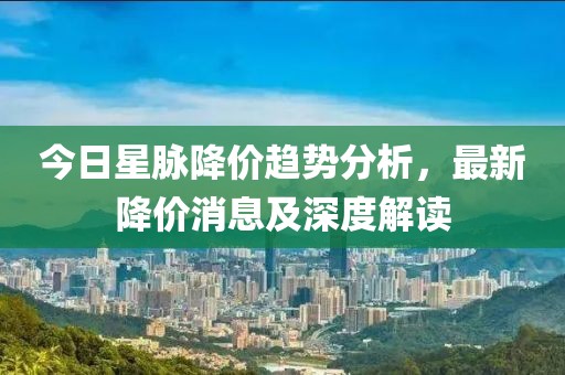 今日星脉降价趋势分析，最新降价消息及深度解读