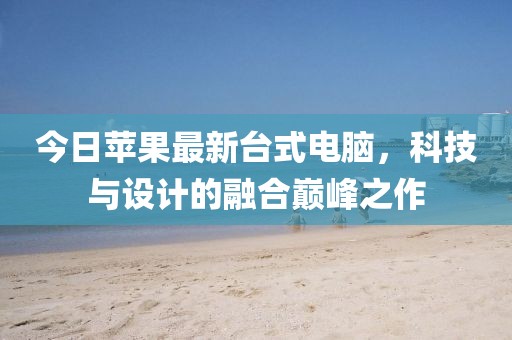 今日苹果最新台式电脑，科技与设计的融合巅峰之作